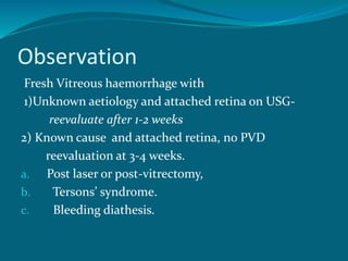 Observation
Fresh Vitreous haemorrhage with
1)Unknown aetiology and attached retina on USG-
reevaluate after 1-2 weeks
2) Known cause and attached retina, no PVD
reevaluation at 3-4 weeks.
a. Post laser or post-vitrectomy,
b. Tersons’ syndrome.
c. Bleeding diathesis.
 