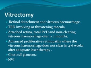Vitrectomy
 Retinal detachment and vitreous haemorrhage.
TRD involving or threatening macula
Attached retina, total PVD and non-clearing
vitreous haemorrhage over 1- 2 months.
Advanced proliferative retinopathy where the
vitreous haemorrhage does not clear in 4-6 weeks
after adequate laser therapy .
Ghost cell glaucoma
NVI
 