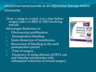 Intravitreal bevacizumab as an adjunctive therapy before
vitrectomy
Dose 1.25mg in 0.05ml ,5 to 7 days before
surgery after r/o RRD or TRD involving
macula
Advantages-Reduction in
1. Fibrovascular proliferation.
2. Intraoperative bleeding
3. Easier dissection of membranes.
4. Recurrence of bleeding in the early
postoperative period.
5. Time of surgery .
6. Frequency of using silicone oil,PFCL use
and relaxing retinotomies with
subsequent reduction of second surgery.
 