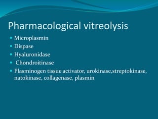 Pharmacological vitreolysis
 Microplasmin
 Dispase
 Hyaluronidase
 Chondroitinase
 Plasminogen tissue activator, urokinase,streptokinase,
natokinase, collagenase, plasmin
 
