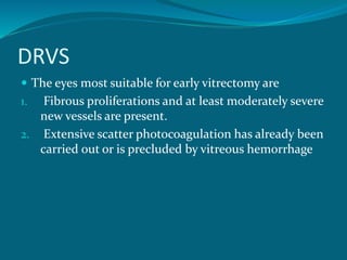 DRVS
 The eyes most suitable for early vitrectomy are
1. Fibrous proliferations and at least moderately severe
new vessels are present.
2. Extensive scatter photocoagulation has already been
carried out or is precluded by vitreous hemorrhage
 