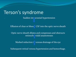 Terson’s syndrome
 Sudden intracranial hypertension
Effusion of clear or bloody CSF into the optic nerve sheath
Optic nerve sheath dilates and compresses and obstructs
retinochoroidal anastomoses
Marked reduction in venous drainage of the eye
Subsequent retinal venous hypertension and hemorrhage.
 