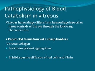 Pathophysiology of Blood
Catabolism in vitreous
Vitreous hemorrhage differs from hemorrhage into other
tissues outside of the eye through the following
characteristics:
1.Rapid clot formation with sharp borders.
Vitreous collagen
 Facilitates platelet aggregation.
 Inhibits passive diffusion of red cells and fibrin.
 