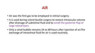 AIR
• Air was the first gas to be employed in retinal surgery.
• It is used during scleral buckle surgery to restore intraocular volume
after drainage of subretinal fluid and to unroll the posterior flap of
large retinal tears.
• Only a small bubble remains 24 to 48 hours after injection of air.The
exchange of intravitreal fluid for air is used routinely.
 