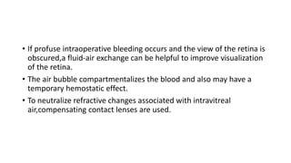 • If profuse intraoperative bleeding occurs and the view of the retina is
obscured,a fluid-air exchange can be helpful to improve visualization
of the retina.
• The air bubble compartmentalizes the blood and also may have a
temporary hemostatic effect.
• To neutralize refractive changes associated with intravitreal
air,compensating contact lenses are used.
 