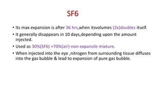 SF6
• Its max expansion is after 36 hrs,when itsvolumes (2x)doubles itself.
• It generally disappears in 10 days,depending upon the amount
injected.
• Used as 30%(SF6) +70%(air)-non expansile mixture.
• When injected into the eye ,nitrogen from surrounding tissue diffuses
into the gas bubble & lead to expansion of pure gas bubble.
 