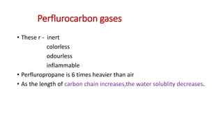 Perflurocarbon gases
• These r - inert
colorless
odourless
inflammable
• Perfluropropane is 6 times heavier than air
• As the length of carbon chain increases,the water solublity decreases.
 