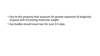 • Due to this property that acoounts for greater expansion & longeivity
of gases with increasing molecular weight.
• Gas bubble should cover tear for near 3-5 days.
 