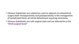 • Vitreous Substitutes are substances used as adjuncts to vitreoretinal
surgery both intraoperatively and postoperatively in the management
of complicated forms of retinal detachment requiring vitrectomy.
• Vitreous Substitutes are soft surgical tools and are referred to as the
“third surgical hand”
 