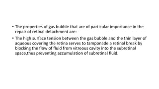 • The properties of gas bubble that are of particular importance in the
repair of retinal detachment are:
• The high surface tension between the gas bubble and the thin layer of
aqueous covering the retina serves to tamponade a retinal break by
blocking the flow of fluid from vitreous cavity into the subretinal
space,thus preventing accumulation of subretinal fluid.
 