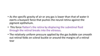 • As the specific gravity of air or any gas is lower than that of water it
exerts a buoyant force that pushes the neural retina against the
pigment epithelium.
• This force flatten’s the retina by displacing the subretinal fluid
through the retinal breaks into the vitreous.
• The relatively uniform pressure applied by the gas bubble can smooth
out retinal folds on scleral buckle or around the margins of a retinal
tear
 