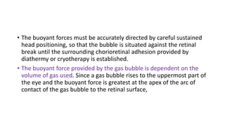 • The buoyant forces must be accurately directed by careful sustained
head positioning, so that the bubble is situated against the retinal
break until the surrounding chorioretinal adhesion provided by
diathermy or cryotherapy is established.
• The buoyant force provided by the gas bubble is dependent on the
volume of gas used. Since a gas bubble rises to the uppermost part of
the eye and the buoyant force is greatest at the apex of the arc of
contact of the gas bubble to the retinal surface,
 