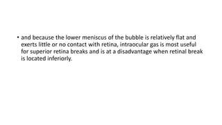 • and because the lower meniscus of the bubble is relatively flat and
exerts little or no contact with retina, intraocular gas is most useful
for superior retina breaks and is at a disadvantage when retinal break
is located inferiorly.
 