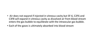 • Air does not expand if injected in vitreous cavity but SF-6, C2F6 and
C3F8 will expand in vitreous cavity as dissolved air from blood stream
enters the gas bubble to equilibrate with the intraocular gas bubble.
• Each of the gases is ultimately absorbed into blood stream
 