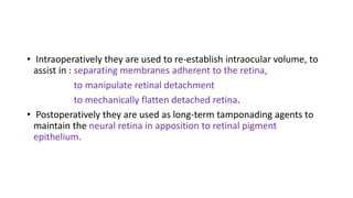 • Intraoperatively they are used to re-establish intraocular volume, to
assist in : separating membranes adherent to the retina,
to manipulate retinal detachment
to mechanically flatten detached retina.
• Postoperatively they are used as long-term tamponading agents to
maintain the neural retina in apposition to retinal pigment
epithelium.
 