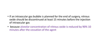 • If an intraocular gas bubble is planned for the end of surgery, nitrous
oxide should be discontinued at least 15 minutes before the injection
of intraocular gas
• because alveolar concentration of nitrous oxide is reduced by 90% 10
minutes after the cessation of the agent
 