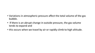 • Variations in atmospheric pressure affect the total volume of the gas
bubble.
• If there is an abrupt change in outside pressure, the gas volume
tends to expand and
• this occurs when we travel by air or rapidly climb to high altitude.
 