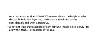 • At altitudes more than 1000-1500 meters above the height at which
the gas bubble was injected, the increase in volume can be
considerable and even dangerous.
• A patient traveling to a place of high altitude should do so slowly , to
allow the gradual expansion of the gas.
 