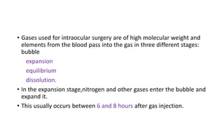• Gases used for intraocular surgery are of high molecular weight and
elements from the blood pass into the gas in three different stages:
bubble
expansion
equilibrium
dissolution.
• In the expansion stage,nitrogen and other gases enter the bubble and
expand it.
• This usually occurs between 6 and 8 hours after gas injection.
 