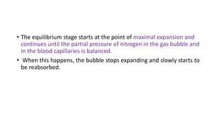 • The equilibrium stage starts at the point of maximal expansion and
continues until the partial pressure of nitrogen in the gas bubble and
in the blood capillaries is balanced.
• When this happens, the bubble stops expanding and slowly starts to
be reabsorbed.
 
