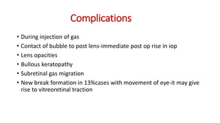 Complications
• During injection of gas
• Contact of bubble to post lens-immediate post op rise in iop
• Lens opacities
• Bullous keratopathy
• Subretinal gas migration
• New break formation in 13%cases with movement of eye-it may give
rise to vitreoretinal traction
 