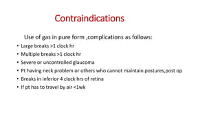 Contraindications
Use of gas in pure form ,complications as follows:
• Large breaks >1 clock hr
• Multiple breaks >1 clock hr
• Severe or uncontrolled glaucoma
• Pt having neck problem or others who cannot maintain postures,post op
• Breaks in inferior 4 clock hrs of retina
• If pt has to travel by air <1wk
 