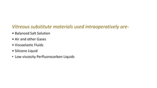 Vitreous substitute materials used intraoperatively are-
• Balanced Salt Solution
• Air and other Gases
• Viscoelastic Fluids
• Silicone Liquid
• Low viscosity Perfluorocarbon Liquids
 