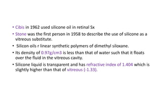 • Cibis in 1962 used silicone oil in retinal Sx
• Stone was the first person in 1958 to describe the use of silicone as a
vitreous substitute.
• Silicon oils r linear synthetic polymers of dimethyl siloxane.
• Its density of 0.97g/cm3 is less than that of water such that it floats
over the fluid in the vitreous cavity.
• Silicone liquid is transparent and has refractive index of 1.404 which is
slightly higher than that of vitreous (-1.33).
 