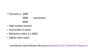 • Viscosity is 1000
2000 centistokes
3000
• High surface tension
• Immiscible in water
• Refractive index is 1.4035
• Lighter than water
commonly used silicone oils are:poly(methyl-3,3,3-dimethyl siloxane)
 
