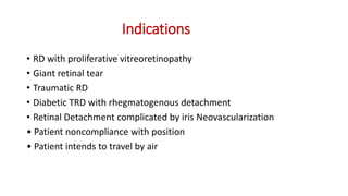 Indications
• RD with proliferative vitreoretinopathy
• Giant retinal tear
• Traumatic RD
• Diabetic TRD with rhegmatogenous detachment
• Retinal Detachment complicated by iris Neovascularization
• Patient noncompliance with position
• Patient intends to travel by air
 