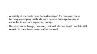 • A variety of methods have been developed for removal; these
techniques employ methods from passive drainage to special
cannulas to vacuum aspiration pumps.
• Despite careful lavage, however, residual silicone liquid droplets still
remain in the vitreous cavity after removal.
 