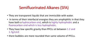 Semifluorinated Alkanes (SFA)
• They are transparent liquids that are immiscible with water.
• In terms of their interfacial energies they are amphiphilic in that they
have both a hydrocarbon end, which is highly hydrophobic and a
fluorocarbon end which is less hydrophobic.
• They have low specific gravity than PFCLs at between 1.2 and
1.7g/cm3
• there bubbles are more rounded than same volume of PFCLs.
 