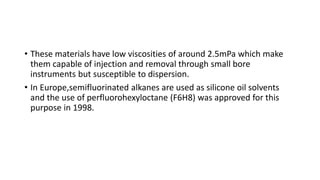 • These materials have low viscosities of around 2.5mPa which make
them capable of injection and removal through small bore
instruments but susceptible to dispersion.
• In Europe,semifluorinated alkanes are used as silicone oil solvents
and the use of perfluorohexyloctane (F6H8) was approved for this
purpose in 1998.
 
