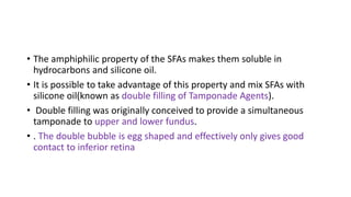 • The amphiphilic property of the SFAs makes them soluble in
hydrocarbons and silicone oil.
• It is possible to take advantage of this property and mix SFAs with
silicone oil(known as double filling of Tamponade Agents).
• Double filling was originally conceived to provide a simultaneous
tamponade to upper and lower fundus.
• . The double bubble is egg shaped and effectively only gives good
contact to inferior retina
 