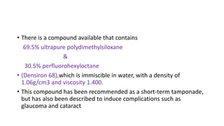 • There is a compound available that contains
69.5% ultrapure polydimethylsiloxane
&
30.5% perfluorohexyloctane
• (Densiron 68),which is immiscible in water, with a density of
1.06g/cm3 and viscosity 1.400.
• This compound has been recommended as a short-term tamponade,
but has also been described to induce complications such as
glaucoma and cataract
 