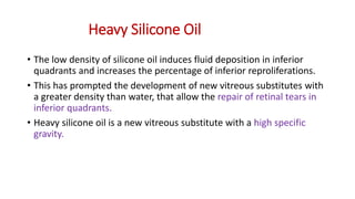 Heavy Silicone Oil
• The low density of silicone oil induces fluid deposition in inferior
quadrants and increases the percentage of inferior reproliferations.
• This has prompted the development of new vitreous substitutes with
a greater density than water, that allow the repair of retinal tears in
inferior quadrants.
• Heavy silicone oil is a new vitreous substitute with a high specific
gravity.
 