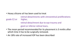 • Heavy silicone oil has been used to treat
retinal detachments with vitreoretinal proliferations
grade C2 or higher,
retinal detachment due to eye trauma and
giant or inferior retinal tears.
• The mean period recommended for its placement is 3 mnths after
which time it has to be surgically removed.
• An 18% rate of increased IOP has been described
 
