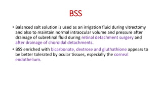 BSS
• Balanced salt solution is used as an irrigation fluid during vitrectomy
and also to maintain normal intraocular volume and pressure after
drainage of subretinal fluid during retinal detachment surgery and
after drainage of choroidal detachments.
• BSS enriched with bicarbonate, dextrose and gluthathione appears to
be better tolerated by ocular tissues, especially the corneal
endothelium.
 