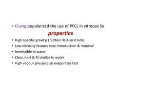 • Chang popularized the use of PFCL in vitreous Sx
properties
• High specific gravity(1.9)than H2O-so it sinks
• Low viscosity favours easy introduction & removal
• Immiscible in water
• Clear,inert & RI similar to water
• High vapour pressure so evaporates fast
 