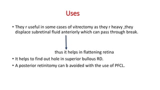 Uses
• They r useful in some cases of vitrectomy as they r heavy ,they
displace subretinal fluid anteriorly which can pass through break.
thus it helps in flattening retina
• It helps to find out hole in superior bullous RD.
• A posterior retinitomy can b avoided with the use of PFCL.
 
