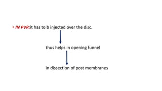 • IN PVR:it has to b injected over the disc.
thus helps in opening funnel
in dissection of post membranes
 