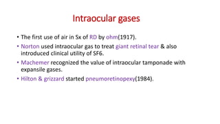 Intraocular gases
• The first use of air in Sx of RD by ohm(1917).
• Norton used intraocular gas to treat giant retinal tear & also
introduced clinical utility of SF6.
• Machemer recognized the value of intraocular tamponade with
expansile gases.
• Hilton & grizzard started pneumoretinopexy(1984).
 