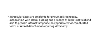 • Intraocular gases are employed for pneumatic retinopexy,
inconjuction with scleral bucking and drainage of subretinal fluid and
also to provide internal tamponde postoperatively for complicated
forms of retinal detachment requiring vitrectomy.
 