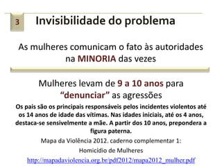 3      Invisibilidade do problema

 As mulheres comunicam o fato às autoridades
           na MINORIA das vezes

        Mulheres levam de 9 a 10 anos para
            “denunciar” as agressões
Os pais são os principais responsáveis pelos incidentes violentos até
 os 14 anos de idade das vítimas. Nas idades iniciais, até os 4 anos,
destaca-se sensivelmente a mãe. A partir dos 10 anos, prepondera a
                            figura paterna.
          Mapa da Violência 2012. caderno complementar 1:
                       Homicídio de Mulheres
    http://mapadaviolencia.org.br/pdf2012/mapa2012_mulher.pdf
 