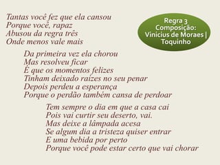 Tantas você fez que ela cansou                 Regra 3
Porque você, rapaz                           Composição:
Abusou da regra três                     Vinicius de Moraes |
Onde menos vale mais                          Toquinho
     Da primeira vez ela chorou
     Mas resolveu ficar
     É que os momentos felizes
     Tinham deixado raízes no seu penar
     Depois perdeu a esperança
     Porque o perdão também cansa de perdoar
           Tem sempre o dia em que a casa cai
           Pois vai curtir seu deserto, vai.
           Mas deixe a lâmpada acesa
           Se algum dia a tristeza quiser entrar
           E uma bebida por perto
           Porque você pode estar certo que vai chorar
 