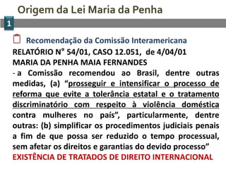 Origem da Lei Maria da Penha
1
       Recomendação da Comissão Interamericana
    RELATÓRIO N° 54/01, CASO 12.051, de 4/04/01
    MARIA DA PENHA MAIA FERNANDES
    - a Comissão recomendou ao Brasil, dentre outras
    medidas, (a) “prosseguir e intensificar o processo de
    reforma que evite a tolerância estatal e o tratamento
    discriminatório com respeito à violência doméstica
    contra mulheres no país”, particularmente, dentre
    outras: (b) simplificar os procedimentos judiciais penais
    a fim de que possa ser reduzido o tempo processual,
    sem afetar os direitos e garantias do devido processo”
    EXISTÊNCIA DE TRATADOS DE DIREITO INTERNACIONAL
 