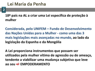 Lei Maria da Penha
2
    18º país na AL a criar uma Lei específica de proteção à
    mulher

    Considerada, pelo UNIFEM – Fundo de Desenvolvimento
    das Nações Unidas para a Mulher - como uma das 3
    mais legislações mais avançadas no mundo, ao lado da
    legislação da Espanha e da Mongólia

    A Lei proporciona instrumentos que possam ser
    utilizados pela mulher vítima de agressão ou de ameaça,
    tendente a viabilizar uma mudança subjetiva que leve
    ao seu  EMPODERAMENTO
 