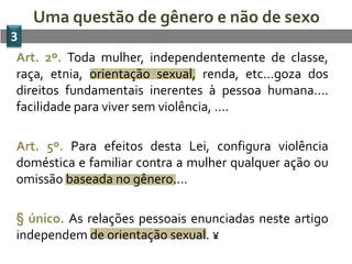 Uma questão de gênero e não de sexo
3
Art. 2º. Toda mulher, independentemente de classe,
raça, etnia, orientação sexual, renda, etc...goza dos
direitos fundamentais inerentes à pessoa humana....
facilidade para viver sem violência, ....

Art. 5º. Para efeitos desta Lei, configura violência
doméstica e familiar contra a mulher qualquer ação ou
omissão baseada no gênero....

§ único. As relações pessoais enunciadas neste artigo
independem de orientação sexual. ¥
 