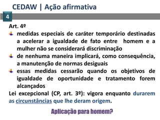 CEDAW | Ação afirmativa
4
Art. 4º
   medidas especiais de caráter temporário destinadas
   a acelerar a igualdade de fato entre homem e a
   mulher não se considerará discriminação
   de nenhuma maneira implicará, como consequência,
   a manutenção de normas desiguais
   essas medidas cessarão quando os objetivos de
   igualdade de oportunidade e tratamento forem
   alcançados
Lei excepcional (CP, art. 3º): vigora enquanto durarem
as circunstâncias que lhe deram origem.
               Aplicação para homem?
 