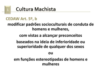 1    Cultura Machista
CEDAW Art. 5º, b
 modificar padrões socioculturais de conduta de
              homens e mulheres,
       com vistas a alcançar preconceitos
    baseados na ideia de inferioridade ou
     superioridade de qualquer dos sexos
                       ou
   em funções estereotipadas de homens e
                    mulheres
 
